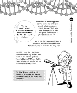 ShockingSpaceFacts
153
The science of modelling planets
so that human life can live on
them is called terraforming
(‘earth shaping’).Tools have
been developed for it, even
though we haven’t found a
planet to terraform yet!
Air in the Space Shuttle lavatories is
cleaned to remove smells and bacteria
before it is pumped back into the living area.
In 1957, a stray dog called Laika
became the first dog in space. She
went on the satellite Sputnik 2
launched by the USSR, but died in
space because the satellite had no
means of returning to Earth.
The Solar System travels at 273
kilometres (170 miles) per second
around the centre of our galaxy, the
Milky Way.
The star
Alpha Herculis
is 25 times larger than
the diameter of the
Earth’s orbit around
the Sun.
1001 Science 143-168 Ch6.qxd 17/4/08 08:54 Page 153
 