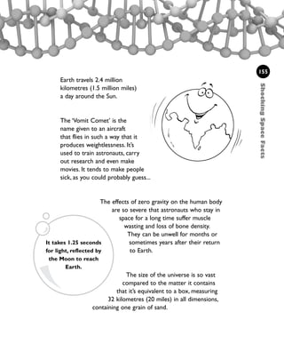 ShockingSpaceFacts
155
Earth travels 2.4 million
kilometres (1.5 million miles)
a day around the Sun.
The ‘Vomit Comet’ is the
name given to an aircraft
that flies in such a way that it
produces weightlessness. It’s
used to train astronauts, carry
out research and even make
movies. It tends to make people
sick, as you could probably guess...
The effects of zero gravity on the human body
are so severe that astronauts who stay in
space for a long time suffer muscle
wasting and loss of bone density.
They can be unwell for months or
sometimes years after their return
to Earth.
The size of the universe is so vast
compared to the matter it contains
that it’s equivalent to a box, measuring
32 kilometres (20 miles) in all dimensions,
containing one grain of sand.
It takes 1.25 seconds
for light, reflected by
the Moon to reach
Earth.
1001 Science 143-168 Ch6.qxd 17/4/08 08:54 Page 155
 