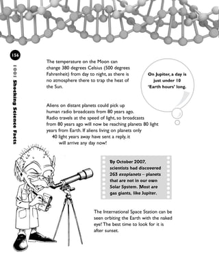 The temperature on the Moon can
change 380 degrees Celsius (500 degrees
Fahrenheit) from day to night, as there is
no atmosphere there to trap the heat of
the Sun.
Aliens on distant planets could pick up
human radio broadcasts from 80 years ago.
Radio travels at the speed of light, so broadcasts
from 80 years ago will now be reaching planets 80 light
years from Earth. If aliens living on planets only
40 light years away have sent a reply, it
will arrive any day now!
156
On Jupiter, a day is
just under 10
‘Earth hours’ long.
1001ShockingScienceFacts
By October 2007,
scientists had discovered
263 exoplanets – planets
that are not in our own
Solar System. Most are
gas giants, like Jupiter.
The International Space Station can be
seen orbiting the Earth with the naked
eye! The best time to look for it is
after sunset.
1001 Science 143-168 Ch6.qxd 17/4/08 08:54 Page 156
 