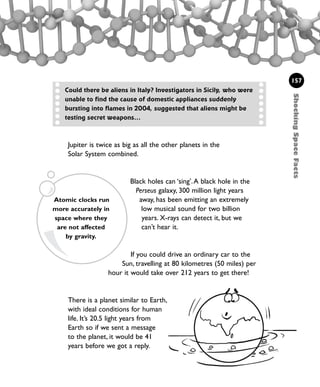157
Could there be aliens in Italy? Investigators in Sicily, who were
unable to find the cause of domestic appliances suddenly
bursting into flames in 2004, suggested that aliens might be
testing secret weapons...
Jupiter is twice as big as all the other planets in the
Solar System combined.
Black holes can ‘sing’.A black hole in the
Perseus galaxy, 300 million light years
away, has been emitting an extremely
low musical sound for two billion
years. X-rays can detect it, but we
can’t hear it.
If you could drive an ordinary car to the
Sun, travelling at 80 kilometres (50 miles) per
hour it would take over 212 years to get there!
There is a planet similar to Earth,
with ideal conditions for human
life. It’s 20.5 light years from
Earth so if we sent a message
to the planet, it would be 41
years before we got a reply.
Atomic clocks run
more accurately in
space where they
are not affected
by gravity.
ShockingSpaceFacts
1001 Science 143-168 Ch6.qxd 17/4/08 08:54 Page 157
 