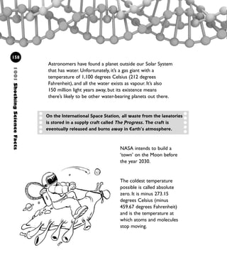 1001ShockingScienceFacts
158
Astronomers have found a planet outside our Solar System
that has water. Unfortunately, it’s a gas giant with a
temperature of 1,100 degrees Celsius (212 degrees
Fahrenheit), and all the water exists as vapour. It’s also
150 million light years away, but its existence means
there’s likely to be other water-bearing planets out there.
NASA intends to build a
‘town’ on the Moon before
the year 2030.
The coldest temperature
possible is called absolute
zero. It is minus 273.15
degrees Celsius (minus
459.67 degrees Fahrenheit)
and is the temperature at
which atoms and molecules
stop moving.
On the International Space Station, all waste from the lavatories
is stored in a supply craft called The Progress. The craft is
eventually released and burns away in Earth’s atmosphere.
1001 Science 143-168 Ch6.qxd 17/4/08 08:54 Page 158
 