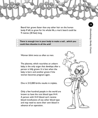 15
Women blink twice as often as men.
The placenta, which nourishes an unborn
baby, is the only organ that develops after a
person is fully grown. It is lost when the
baby is born and another grows if the
woman becomes pregnant again.
One in 512,000 births results in triplets.
Only a few hundred people in the world are
known to have the rare blood type H-H.
A person with H-H blood can’t receive
blood transfusions of any other blood type
and may need to store their own blood in
advance of an operation.
There is enough iron in your body to make a nail...which you
could then dissolve in all the acid!
ShockingBodyFacts
Beard hair grows faster than any other hair on the human
body. If left to grow for his whole life, a man’s beard could be
9 metres (30 feet) long.
1001 Science 009-046 Ch1.qxd 16/4/08 17:07 Page 15
 
