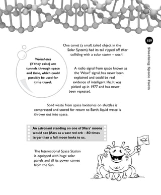 One comet (a small, tailed object in the
Solar System) had its tail ripped off after
colliding with a solar storm – ouch!
A radio signal from space known as
the ‘Wow!’ signal, has never been
explained and could be real
evidence of intelligent life. It was
picked up in 1977 and has never
been repeated.
Solid waste from space lavatories on shuttles is
compressed and stored for return to Earth; liquid waste is
thrown out into space.
ShockingSpaceFacts
159
Wormholes
(if they exist) are
tunnels through space
and time, which could
possibly be used for
time travel.
The International Space Station
is equipped with huge solar
panels and all its power comes
from the Sun.
An astronaut standing on one of Mars’ moons
would see Mars as a vast red orb – 80 times
larger than a full moon looks to us.
1001 Science 143-168 Ch6.qxd 17/4/08 08:54 Page 159
 