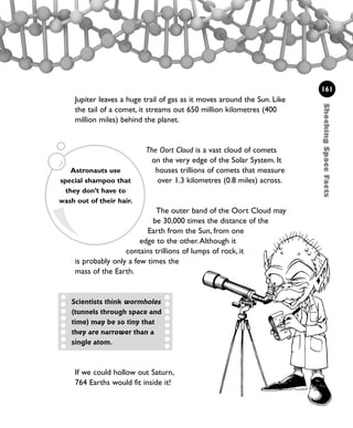 161
Jupiter leaves a huge trail of gas as it moves around the Sun. Like
the tail of a comet, it streams out 650 million kilometres (400
million miles) behind the planet.
The Oort Cloud is a vast cloud of comets
on the very edge of the Solar System. It
houses trillions of comets that measure
over 1.3 kilometres (0.8 miles) across.
The outer band of the Oort Cloud may
be 30,000 times the distance of the
Earth from the Sun, from one
edge to the other.Although it
contains trillions of lumps of rock, it
is probably only a few times the
mass of the Earth.
ShockingSpaceFacts
If we could hollow out Saturn,
764 Earths would fit inside it!
Scientists think wormholes
(tunnels through space and
time) may be so tiny that
they are narrower than a
single atom.
Astronauts use
special shampoo that
they don’t have to
wash out of their hair.
1001 Science 143-168 Ch6.qxd 17/4/08 08:54 Page 161
 
