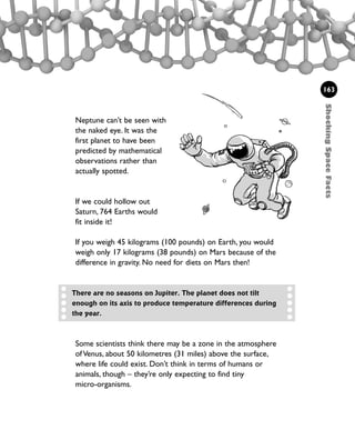 ShockingSpaceFacts
163
Neptune can’t be seen with
the naked eye. It was the
first planet to have been
predicted by mathematical
observations rather than
actually spotted.
If we could hollow out
Saturn, 764 Earths would
fit inside it!
There are no seasons on Jupiter. The planet does not tilt
enough on its axis to produce temperature differences during
the year.
Some scientists think there may be a zone in the atmosphere
of Venus, about 50 kilometres (31 miles) above the surface,
where life could exist. Don’t think in terms of humans or
animals, though – they’re only expecting to find tiny
micro-organisms.
If you weigh 45 kilograms (100 pounds) on Earth, you would
weigh only 17 kilograms (38 pounds) on Mars because of the
difference in gravity. No need for diets on Mars then!
1001 Science 143-168 Ch6.qxd 17/4/08 08:54 Page 163
 