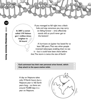 A day on Neptune takes
only 19 Earth hours, but a
Neptune year is 165 Earth
years long – so there are
around 75,000 days in a
year on Neptune.
If you managed to fall right into a black
hole and stay conscious you may carry
on falling forever – time effectively
stands still, so you’d never get to
the bottom!
A hurricane on Jupiter has lasted for at
least 300 years.That was when people
invented telescopes enabling them to see
it – but it could have been there before
that.The storm is twice the size of Earth!
1001ShockingScienceFacts
164
Each astronaut has their own personal urine funnel, which
they attach to the space station toilet.
In 2007 a comet
called 17/P Holmes
got 1 million times
brighter in
36 hours!
1001 Science 143-168 Ch6.qxd 17/4/08 08:54 Page 164
 
