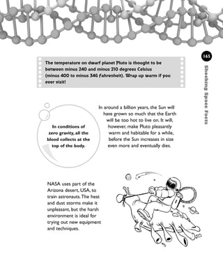 NASA uses part of the
Arizona desert, USA, to
train astronauts.The heat
and dust storms make it
unpleasant, but the harsh
environment is ideal for
trying out new equipment
and techniques.
165
ShockingSpaceFacts
The temperature on dwarf planet Pluto is thought to be
between minus 240 and minus 210 degrees Celsius
(minus 400 to minus 346 Fahrenheit). Wrap up warm if you
ever visit!
In around a billion years, the Sun will
have grown so much that the Earth
will be too hot to live on. It will,
however, make Pluto pleasantly
warm and habitable for a while,
before the Sun increases in size
even more and eventually dies.
In conditions of
zero gravity, all the
blood collects at the
top of the body.
1001 Science 143-168 Ch6.qxd 17/4/08 08:54 Page 165
 