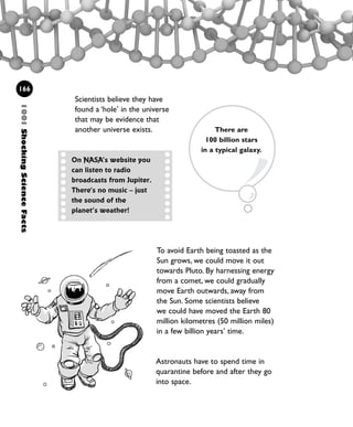 To avoid Earth being toasted as the
Sun grows, we could move it out
towards Pluto. By harnessing energy
from a comet, we could gradually
move Earth outwards, away from
the Sun. Some scientists believe
we could have moved the Earth 80
million kilometres (50 million miles)
in a few billion years’ time.
166
Scientists believe they have
found a ‘hole’ in the universe
that may be evidence that
another universe exists.
On NASA’s website you
can listen to radio
broadcasts from Jupiter.
There’s no music – just
the sound of the
planet’s weather!
1001ShockingScienceFacts
There are
100 billion stars
in a typical galaxy.
Astronauts have to spend time in
quarantine before and after they go
into space.
1001 Science 143-168 Ch6.qxd 17/4/08 08:54 Page 166
 