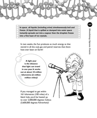 ShockingSpaceFacts
167
In space, all liquids (including urine) simultaneously boil and
freeze. A liquid that is spilled or dumped into outer space
instantly spreads out into a vapour then the droplets freeze
into a fine haze of ice crystals.
If you managed to get within
161 kilometres (100 miles) of a
black hole, you’d be heated up
to over 2,000,000 degrees Celsius
(3,600,000 degrees Fahrenheit)!
A light year
is the distance
that light can travel
in one year. It works
out at about 10 million
kilometres (6 million
million miles)!
In two weeks, the Sun produces as much energy as that
stored in all the coal, gas and petrol reserves that there
have ever been on Earth!
1001 Science 143-168 Ch6.qxd 17/4/08 08:54 Page 167
 
