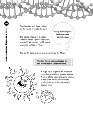 1001ShockingScienceFacts
168
One hundred and three million
Earths would fit inside the Sun!
The tallest volcano in the solar
system is called Olympus Mons. It’s
peak is 27 kilometres (16.88 miles)
above the surface of Mars.
The Earth’s core is about the same size as the Moon.
A huge cloud of gas in the middle of
our galaxy is made of gaseous alcohol.
A piece of the cloud the same volume
as the Earth would be needed to
produce the equivalent of one just
glass of wine!
The last time a human stepped on
the Moon was in December 1972.
Every atom in your
body was once
part of a star.
1001 Science 143-168 Ch6.qxd 17/4/08 08:54 Page 168
 