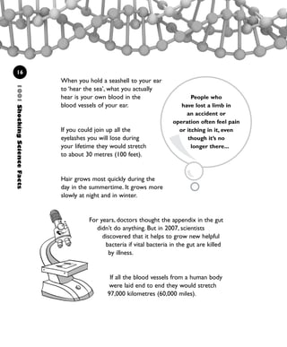 1001ShockingScienceFacts
16
When you hold a seashell to your ear
to ‘hear the sea’, what you actually
hear is your own blood in the
blood vessels of your ear.
If you could join up all the
eyelashes you will lose during
your lifetime they would stretch
to about 30 metres (100 feet).
Hair grows most quickly during the
day in the summertime. It grows more
slowly at night and in winter.
For years, doctors thought the appendix in the gut
didn’t do anything. But in 2007, scientists
discovered that it helps to grow new helpful
bacteria if vital bacteria in the gut are killed
by illness.
If all the blood vessels from a human body
were laid end to end they would stretch
97,000 kilometres (60,000 miles).
People who
have lost a limb in
an accident or
operation often feel pain
or itching in it, even
though it’s no
longer there...
1001 Science 009-046 Ch1.qxd 16/4/08 17:07 Page 16
 
