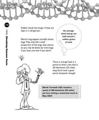 Rubber bands last longer if they are
kept in a refrigerator.
Electric bug-zappers actually attract
bugs.They only kill a small
proportion of the bugs they attract,
so you may be bitten by more bugs
if you have one than if you don’t!
1001ShockingScienceFacts
170
An average-
sized teacup can
hold around 1
million grains
of sand.
There is enough lead in a
pencil to draw a line that is
56 kilometres (35 miles)
long.You’d need a good
pencil sharpener though!
Marek Turowski (UK) reached a
speed of 148 kilometres (92 miles)
per hour driving a motorized couch in
May 2007.
1001 Science 169-208 Ch7.qxd 17/4/08 08:56 Page 170
 