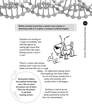 Scientists are working on
a ‘cloak of invisibility’ that
will hide objects by
making light waves flow
around them, like water
flowing around a rock in
a river.
There’s a reason why tomato
ketchup won’t come out of the
bottle and then falls out in a huge
dollop – it’s called shear thinning. Some
thick liquids go thin when shaken
but no one knows exactly how it
works and scientists can’t
predict when it will happen.
Earthrace is said to be the
world’s fastest eco-boat. It’s
partly powered by human fat
from its crewmembers!
ShockingTechnologyFacts
171
British scientists found that a robotic nose is better at
detecting smells if it is given a coating of artificial bogeys!
Amazonian Indians
heat poison arrow frogs
over a fire to sweat
the poison out of them.
They use the poison
to tip their
hunting arrows.
1001 Science 169-208 Ch7.qxd 17/4/08 08:56 Page 171
 