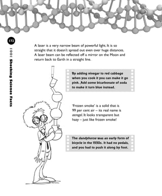 1001ShockingScienceFacts
172
A laser is a very narrow beam of powerful light. It is so
straight that it doesn’t spread out even over huge distances.
A laser beam can be reflected off a mirror on the Moon and
return back to Earth in a straight line.
By adding vinegar to red cabbage
when you cook it you can make it go
pink. Add some bicarbonate of soda
to make it turn blue instead.
‘Frozen smoke’ is a solid that is
99 per cent air – its real name is
aerogel. It looks transparent but
hazy – just like frozen smoke!
The dandyhorse was an early form of
bicycle in the 1930s. It had no pedals,
and you had to push it along by foot.
1001 Science 169-208 Ch7.qxd 17/4/08 08:56 Page 172
 