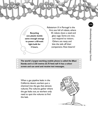 Robotarium X in Portugal is the
first zoo full of robots, where
45 robots share a steel and
glass cage. Some are nice,
and respond to visitors.
Others are nasty and
bite the tails off their
companions. How bizarre!
ShockingTechnologyFacts
173
When a gas pipeline leaks in the
California desert, workers put a
chemical into the gas that attracts
vultures.The vultures gather where
the gas leaks out, so workers only
need to spot the vultures to find
the leak.
Recycling
one plastic bottle
saves enough energy
to power a 60-watt
light bulb for
3 hours.
The world’s largest working mobile phone is called the Maxi
Handy and is 2.05 metres (6.72 feet) tall! It has a colour
screen and can send and receive text messages.
1001 Science 169-208 Ch7.qxd 17/4/08 08:56 Page 173
 