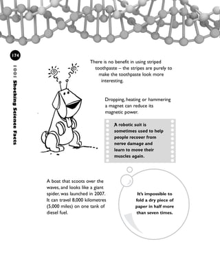 There is no benefit in using striped
toothpaste – the stripes are purely to
make the toothpaste look more
interesting.
Dropping, heating or hammering
a magnet can reduce its
magnetic power.
1001ShockingScienceFacts
174
A robotic suit is
sometimes used to help
people recover from
nerve damage and
learn to move their
muscles again.
A boat that scoots over the
waves, and looks like a giant
spider, was launched in 2007.
It can travel 8,000 kilometres
(5,000 miles) on one tank of
diesel fuel.
It’s impossible to
fold a dry piece of
paper in half more
than seven times.
1001 Science 169-208 Ch7.qxd 17/4/08 08:56 Page 174
 