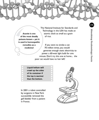 ShockingTechnologyFacts
175
The National Institute for Standards and
Technology in the USA has made an
atomic clock as small as a grain
of rice.
If you were to stroke a cat
70 million times, you would
generate enough static electricity to
power a 60-watt light bulb for one
minute. Don’t try this one at home... the
poor cat would have no hair left!
Aconite is one
of the most deadly
poisons known – yet it
is used in homeopathic
remedies as a
medicine!
Liquid helium will
crawl up the sides
of its container if
the top is warmer
than the bottom.
In 2001 a robot controlled
by surgeons in New York
successfully removed the
gall bladder from a patient
in France.
1001 Science 169-208 Ch7.qxd 17/4/08 08:56 Page 175
 