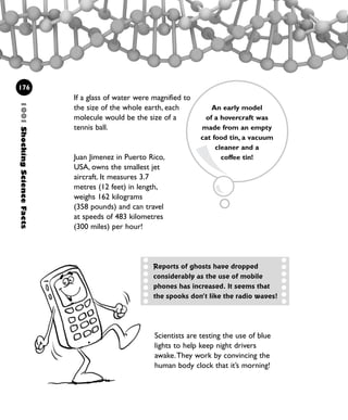 If a glass of water were magnified to
the size of the whole earth, each
molecule would be the size of a
tennis ball.
Juan Jimenez in Puerto Rico,
USA, owns the smallest jet
aircraft. It measures 3.7
metres (12 feet) in length,
weighs 162 kilograms
(358 pounds) and can travel
at speeds of 483 kilometres
(300 miles) per hour!
1001ShockingScienceFacts
176
Reports of ghosts have dropped
considerably as the use of mobile
phones has increased. It seems that
the spooks don’t like the radio waves!
An early model
of a hovercraft was
made from an empty
cat food tin, a vacuum
cleaner and a
coffee tin!
Scientists are testing the use of blue
lights to help keep night drivers
awake.They work by convincing the
human body clock that it’s morning!
1001 Science 169-208 Ch7.qxd 17/4/08 08:56 Page 176
 