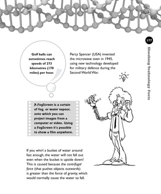 Percy Spencer (USA) invented
the microwave oven in 1945,
using new technology developed
for military defence during the
Second World War.
If you whirl a bucket of water around
fast enough, the water will not fall out
even when the bucket is upside down!
This is caused because the centrifugal
force (that pushes objects outwards)
is greater than the force of gravity, which
would normally cause the water to fall.
ShockingTechnologyFacts
177
A FogScreen is a curtain
of fog, or water vapour,
onto which you can
project images from a
computer or video. Using
a FogScreen it’s possible
to show a film anywhere.
Golf balls can
sometimes reach
speeds of 273
kilometres (170
miles) per hour.
1001 Science 169-208 Ch7.qxd 17/4/08 08:56 Page 177
 