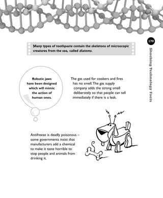 ShockingTechnologyFacts
179
The gas used for cookers and fires
has no smell.The gas supply
company adds the strong smell
deliberately so that people can tell
immediately if there is a leak.
Many types of toothpaste contain the skeletons of microscopic
creatures from the sea, called diatoms.
Antifreeze is deadly poisonous –
some governments insist that
manufacturers add a chemical
to make it taste horrible to
stop people and animals from
drinking it.
Robotic jaws
have been designed
which will mimic
the action of
human ones.
1001 Science 169-208 Ch7.qxd 17/4/08 08:56 Page 179
 
