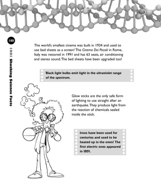 1001ShockingScienceFacts
180
The world’s smallest cinema was built in 1934 and used to
use bed sheets as a screen! The Cinema Dei Piccoli in Rome,
Italy was restored in 1991 and has 63 seats, air conditioning
and stereo sound.The bed sheets have been upgraded too!
Black light bulbs emit light in the ultraviolet range
of the spectrum.
Glow sticks are the only safe form
of lighting to use straight after an
earthquake.They produce light from
the reaction of chemicals sealed
inside the stick.
Irons have been used for
centuries and used to be
heated up in the oven! The
first electric ones appeared
in 1891.
1001 Science 169-208 Ch7.qxd 17/4/08 08:56 Page 180
 