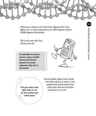 Human bodies decay more slowly
than they used to as food is now
packed with preservatives that
make their way into the flesh –
and preserve us too!
ShockingTechnologyFacts
181
Wearing an asbestos suit lined with reflective foil, a fire
fighter can survive temperatures of 1,093 degrees Celsius
(2,000 degrees Fahrenheit).
Salt is the only rock that
humans can eat.
It’s possible to locate a
person using a mobile
phone with almost
pinpoint accuracy,
wherever they are in
the world.
The gas inside most
light bulbs is not
air, but another gas
called argon.
1001 Science 169-208 Ch7.qxd 17/4/08 08:56 Page 181
 