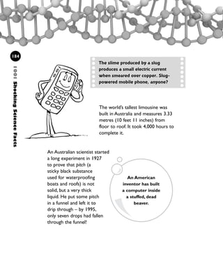 The world’s tallest limousine was
built in Australia and measures 3.33
metres (10 feet 11 inches) from
floor to roof. It took 4,000 hours to
complete it.
An Australian scientist started
a long experiment in 1927
to prove that pitch (a
sticky black substance
used for waterproofing
boats and roofs) is not
solid, but a very thick
liquid. He put some pitch
in a funnel and left it to
drip through – by 1995,
only seven drops had fallen
through the funnel!
1001ShockingScienceFacts
184
The slime produced by a slug
produces a small electric current
when smeared over copper. Slug-
powered mobile phone, anyone?
An American
inventor has built
a computer inside
a stuffed, dead
beaver.
1001 Science 169-208 Ch7.qxd 17/4/08 08:56 Page 184
 