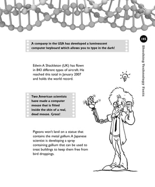 Edwin A Shackleton (UK) has flown
in 843 different types of aircraft. He
reached this total in January 2007
and holds the world record.
ShockingTechnologyFacts
185
Pigeons won’t land on a statue that
contains the metal gallium.A Japanese
scientist is developing a spray
containing gallium that can be used to
treat buildings to keep them free from
bird droppings.
A company in the USA has developed a luminescent
computer keyboard which allows you to type in the dark!
Two American scientists
have made a computer
mouse that is fitted
inside the skin of a real,
dead mouse. Gross!
1001 Science 169-208 Ch7.qxd 17/4/08 08:56 Page 185
 