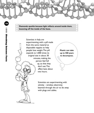 Scientists in Italy are
experimenting with a pill made
from the same material as
disposable nappies to help
people lose weight.The pill
expands to 1,000 times its
original size in about 30
minutes, making the
person feel full
up, so that they
don’t eat.The
effect lasts about
two hours.
1001ShockingScienceFacts
186
Diamonds sparkle because light reflects around inside them,
bouncing off the inside of the faces.
Scientists are experimenting with
witricity – wireless electricity
beamed through the air to do away
with plugs and cables.
Plastic can take
up to 500 years
to decompose.
1001 Science 169-208 Ch7.qxd 17/4/08 08:56 Page 186
 