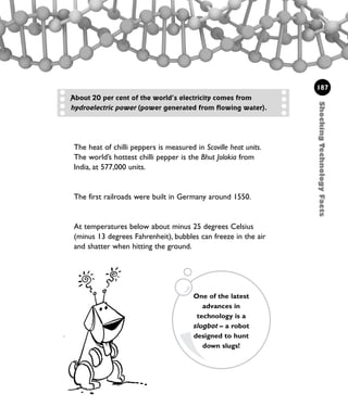 The heat of chilli peppers is measured in Scoville heat units.
The world’s hottest chilli pepper is the Bhut Jolokia from
India, at 577,000 units.
The first railroads were built in Germany around 1550.
At temperatures below about minus 25 degrees Celsius
(minus 13 degrees Fahrenheit), bubbles can freeze in the air
and shatter when hitting the ground.
ShockingTechnologyFacts
187
About 20 per cent of the world’s electricity comes from
hydroelectric power (power generated from flowing water).
One of the latest
advances in
technology is a
slugbot – a robot
designed to hunt
down slugs!
1001 Science 169-208 Ch7.qxd 17/4/08 08:56 Page 187
 