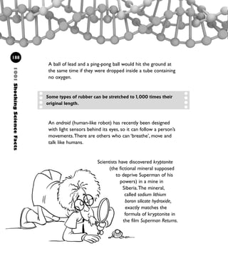 1001ShockingScienceFacts
188
Some types of rubber can be stretched to 1,000 times their
original length.
An android (human-like robot) has recently been designed
with light sensors behind its eyes, so it can follow a person’s
movements.There are others who can ‘breathe’, move and
talk like humans.
Scientists have discovered kryptonite
(the fictional mineral supposed
to deprive Superman of his
powers) in a mine in
Siberia.The mineral,
called sodium lithium
boron silicate hydroxide,
exactly matches the
formula of kryptonite in
the film Superman Returns.
A ball of lead and a ping-pong ball would hit the ground at
the same time if they were dropped inside a tube containing
no oxygen.
1001 Science 169-208 Ch7.qxd 17/4/08 08:56 Page 188
 