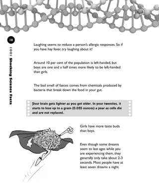 1001ShockingScienceFacts
18
Laughing seems to reduce a person’s allergic responses. So if
you have hay fever, try laughing about it!
Around 10 per cent of the population is left-handed, but
boys are one and a half times more likely to be left-handed
than girls.
The bad smell of faeces comes from chemicals produced by
bacteria that break down the food in your gut.
Girls have more taste buds
than boys.
Even though some dreams
seem to last ages while you
are experiencing them, they
generally only take about 2-3
seconds. Most people have at
least seven dreams a night.
Your brain gets lighter as you get older. In your twenties, it
starts to lose up to a gram (0.035 ounces) a year as cells die
and are not replaced.
1001 Science 009-046 Ch1.qxd 16/4/08 17:07 Page 18
 