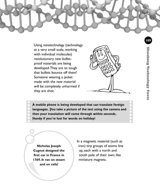 In a magnetic material (such as
iron) tiny groups of atoms line
up, each with a north and
south pole of their own, like
miniature magnets.
Using nanotechnology (technology
at a very small scale, working
with individual molecules)
revolutionery new bullet-
proof materials are being
developed.They are so tough
that bullets bounce off them!
Someone wearing a jacket
made with the new material
will be completely unharmed if
they are shot.
ShockingTechnologyFacts
189
A mobile phone is being developed that can translate foreign
languages. You take a picture of the text using the camera and
then your translation will come through within seconds.
Handy if you’re lost for words on holiday!
Nicholas Joseph
Cugnot designed the
first car in France in
1769. It ran on steam
and on rails!
1001 Science 169-208 Ch7.qxd 17/4/08 08:56 Page 189
 