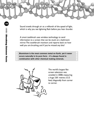 1001ShockingScienceFacts
190
Sound travels through air at a millionth of the speed of light,
which is why you see lightning flash before you hear thunder.
A smart toothbrush uses wireless technology to send
information to a screen that can be stuck on a bathroom
mirror.The toothbrush monitors and reports back on how
well you are brushing, and if you’ve missed any bits!
The world’s largest flat-
screen television was
unveiled in 2008, measuring
a huge 3.81 metres (12.5
feet) diagonally from corner
to corner.
Aluminium is the most common metal on Earth, yet it never
occurs naturally in its pure form – it’s always found in
combination with other chemical-making minerals.
1001 Science 169-208 Ch7.qxd 17/4/08 08:56 Page 190
 