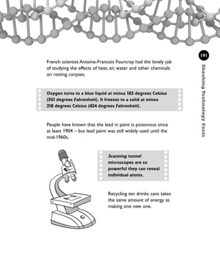ShockingTechnologyFacts
191
French scientist Antoine-Francois Fourcroy had the lovely job
of studying the effects of heat, air, water and other chemicals
on rotting corpses.
People have known that the lead in paint is poisonous since
at least 1904 – but lead paint was still widely used until the
mid-1960s.
Oxygen turns to a blue liquid at minus 183 degrees Celsius
(361 degrees Fahrenheit). It freezes to a solid at minus
218 degrees Celsius (424 degrees Fahrenheit).
Scanning tunnel
microscopes are so
powerful they can reveal
individual atoms.
Recycling ten drinks cans takes
the same amount of energy as
making one new one.
1001 Science 169-208 Ch7.qxd 17/4/08 08:56 Page 191
 