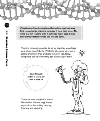 There are now robots that are so
life-like that they can copy human
expressions like smiling, sneering,
frowning and squinting.
1001ShockingScienceFacts
192
The first computers used to be so big that they would take
up a whole room! By the 1960s the electronic parts were
getting smaller, so they gradually shrank in size.Today,
computers can be so tiny they can fit inside your hand!
Sound travels
faster in warm air
than in cold air.
Phosphorous (the chemical used for making matches) was
first created when chemists extracted it from their urine. The
urine was left to stand until it putrefied (went bad). It was
later extracted from burned and crushed bones.
1001 Science 169-208 Ch7.qxd 17/4/08 08:56 Page 192
 