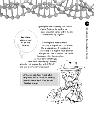 Optical fibres are extremely thin threads
of glass.They can be used to carry
cable television signals and in the tiny
cameras used by surgeons.
Any magnetic material that is
touching a magnet starts to behave
like a magnet too! If you attach a
paper clip to a magnet you’ll discover
that you can attach another one to the
first paper clip... then another...
as many as you like! If you
then break the first clip’s contact
with the real magnet they will all fall off
and lose their ‘stolen’ magnetism!
ShockingTechnologyFacts
193
Archaeologists have found what
they think was a cream for treating
pimples in the tomb of an ancient
Egyptian prince.
Two billion
atoms would
fit on this
full stop.
1001 Science 169-208 Ch7.qxd 17/4/08 08:56 Page 193
 