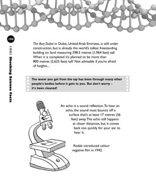 1001ShockingScienceFacts
194
The Burj Dubai in Dubai, United Arab Emirates, is still under
construction, but is already the world’s tallest freestanding
building on land measuring 598.5 metres (1,964 feet) tall.
When it is completed it’s planned to be more than
800 metres (2,625 feet) tall! Not advisable if you’re afraid
of heights...
The water you get from the tap has been through many other
people’s bodies before it gets to you. But don’t worry –
it’s been cleaned!
An echo is a sound reflection.To hear an
echo, the sound must bounce off a
surface that’s at least 17 metres (56
feet) away.The echo still happens
at closer distances, but it comes
back too quickly for your ear to
hear it.
Kodak introduced colour
negative film in 1942.
1001 Science 169-208 Ch7.qxd 17/4/08 08:56 Page 194
 