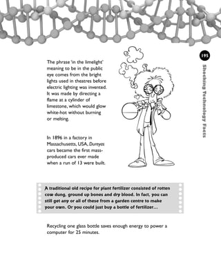 ShockingTechnologyFacts
195
The phrase ‘in the limelight’
meaning to be in the public
eye comes from the bright
lights used in theatres before
electric lighting was invented.
It was made by directing a
flame at a cylinder of
limestone, which would glow
white-hot without burning
or melting.
In 1896 in a factory in
Massachusetts, USA, Dureyas
cars became the first mass-
produced cars ever made
when a run of 13 were built.
A traditional old recipe for plant fertilizer consisted of rotten
cow dung, ground up bones and dry blood. In fact, you can
still get any or all of these from a garden centre to make
your own. Or you could just buy a bottle of fertilizer...
Recycling one glass bottle saves enough energy to power a
computer for 25 minutes.
1001 Science 169-208 Ch7.qxd 17/4/08 08:56 Page 195
 