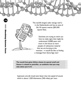 1001ShockingScienceFacts
196
The world’s largest solar energy roof is
in the Netherlands and has an area of
26,110 square metres (281,045
square feet).
Scientists are trying to work out
how to make signs that might be
understood 10,000 years and
more in the future to warn
people of radioactive material
that we are burying at the
moment – it would be like us finding
a message from Stone Age man!
Supersonic aircraft travel even faster than the speed of sound,
which is about 1,220 kilometres (760 miles) per hour.
The mould that gives Stilton cheese its special smell and
flavour is related to penicillin, an antibiotic that you may
take when you’re ill.
1001 Science 169-208 Ch7.qxd 17/4/08 08:56 Page 196
 