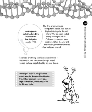 Scientists are trying to make nanoswimmers –
tiny devices that can swim through blood
vessels to keep people healthy or cure illness.
The first programmable
computer, Colossus, was built in
England during the Second
World War to crack coded
enemy messages.All 14
Colossus computers were
destroyed after the war and
the British government denied
they had ever existed.
ShockingTechnologyFacts
197
The largest nuclear weapon ever
tested was the Russian Tsar Bomba,
1961. It had as much energy as a
large earthquake, measuring 7 on
the Richter scale.
A Hungarian
called Ladislo Biro
invented the
first ballpoint
pen in 1938.
1001 Science 169-208 Ch7.qxd 17/4/08 08:56 Page 197
 
