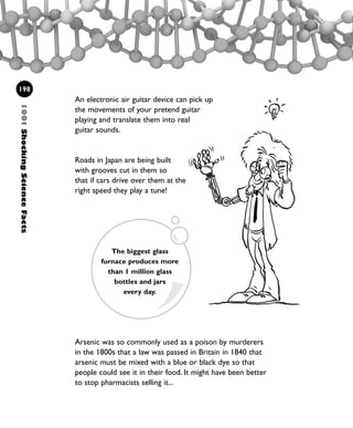 An electronic air guitar device can pick up
the movements of your pretend guitar
playing and translate them into real
guitar sounds.
Roads in Japan are being built
with grooves cut in them so
that if cars drive over them at the
right speed they play a tune!
1001ShockingScienceFacts
198
The biggest glass
furnace produces more
than 1 million glass
bottles and jars
every day.
Arsenic was so commonly used as a poison by murderers
in the 1800s that a law was passed in Britain in 1840 that
arsenic must be mixed with a blue or black dye so that
people could see it in their food. It might have been better
to stop pharmacists selling it...
1001 Science 169-208 Ch7.qxd 17/4/08 08:56 Page 198
 