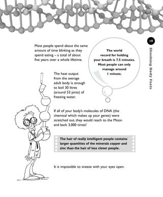 It is impossible to sneeze with your eyes open.
ShockingBodyFacts
19
Most people spend about the same
amount of time blinking as they
spend eating – a total of about
five years over a whole lifetime.
The heat output
from the average
adult body is enough
to boil 30 litres
(around 53 pints) of
freezing water.
If all of your body’s molecules of DNA (the
chemical which makes up your genes) were
stretched out, they would reach to the Moon
and back 3,000 times!
The world
record for holding
your breath is 7.5 minutes.
Most people can only
manage around
1 minute.
The hair of really intelligent people contains
larger quantities of the minerals copper and
zinc than the hair of less clever people.
1001 Science 009-046 Ch1.qxd 16/4/08 17:07 Page 19
 