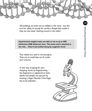 ShockingTechnologyFacts
199
Tall buildings are built not to wobble in the wind – but this
isn’t for safety, it’s purely for comfort. People feel unsafe if
they can see water sloshing around in the toilet!
Tiny robots are used in microsurgery.
They are so small they can fit inside
your arteries.
A new way of paying for your
shopping works by fingerprinting –
the fingerprint is registered to bank
details and people can pay just by
showing a finger.Wonder if the finger
has to be attached...
Experimental maglev trains are able to run at up to 400
kilometres (248 miles) per hour. The trains aren’t attached to
the rails... they’re just pulled along by magnetic force!
1001 Science 169-208 Ch7.qxd 17/4/08 08:56 Page 199
 