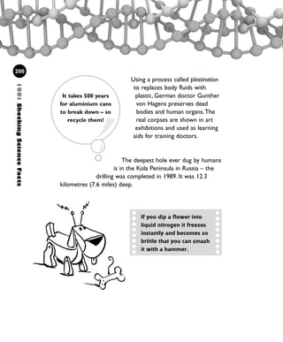 Using a process called plastination
to replaces body fluids with
plastic, German doctor Gunther
von Hagens preserves dead
bodies and human organs.The
real corpses are shown in art
exhibitions and used as learning
aids for training doctors.
The deepest hole ever dug by humans
is in the Kola Peninsula in Russia – the
drilling was completed in 1989. It was 12.3
kilometres (7.6 miles) deep.
1001ShockingScienceFacts
200
If you dip a flower into
liquid nitrogen it freezes
instantly and becomes so
brittle that you can smash
it with a hammer.
It takes 500 years
for aluminium cans
to break down – so
recycle them!
1001 Science 169-208 Ch7.qxd 17/4/08 08:56 Page 200
 