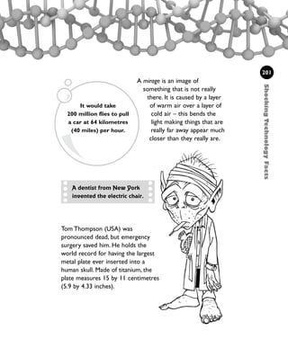 A mirage is an image of
something that is not really
there. It is caused by a layer
of warm air over a layer of
cold air – this bends the
light making things that are
really far away appear much
closer than they really are.
ShockingTechnologyFacts
201
A dentist from New York
invented the electric chair.
It would take
200 million flies to pull
a car at 64 kilometres
(40 miles) per hour.
Tom Thompson (USA) was
pronounced dead, but emergency
surgery saved him. He holds the
world record for having the largest
metal plate ever inserted into a
human skull. Made of titanium, the
plate measures 15 by 11 centimetres
(5.9 by 4.33 inches).
1001 Science 169-208 Ch7.qxd 17/4/08 08:56 Page 201
 