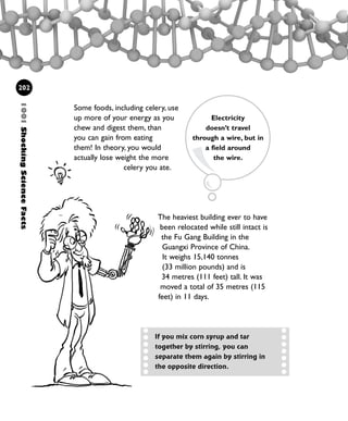 The heaviest building ever to have
been relocated while still intact is
the Fu Gang Building in the
Guangxi Province of China.
It weighs 15,140 tonnes
(33 million pounds) and is
34 metres (111 feet) tall. It was
moved a total of 35 metres (115
feet) in 11 days.
Some foods, including celery, use
up more of your energy as you
chew and digest them, than
you can gain from eating
them! In theory, you would
actually lose weight the more
celery you ate.
1001ShockingScienceFacts
202
Electricity
doesn’t travel
through a wire, but in
a field around
the wire.
If you mix corn syrup and tar
together by stirring, you can
separate them again by stirring in
the opposite direction.
1001 Science 169-208 Ch7.qxd 17/4/08 08:56 Page 202
 