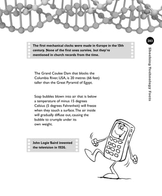 ShockingTechnologyFacts
203
The Grand Coulee Dam that blocks the
Columbia River, USA, is 20 metres (66 feet)
taller than the Great Pyramid of Egypt.
The first mechanical clocks were made in Europe in the 13th
century. None of the first ones survive, but they’re
mentioned in church records from the time.
John Logie Baird invented
the television in 1926.
Soap bubbles blown into air that is below
a temperature of minus 15 degrees
Celsius (5 degrees Fahrenheit) will freeze
when they touch a surface.The air inside
will gradually diffuse out, causing the
bubble to crumple under its
own weight.
1001 Science 169-208 Ch7.qxd 17/4/08 08:56 Page 203
 