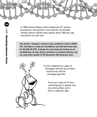 1001ShockingScienceFacts
204
In 1996, General Motors, USA unveiled the EV1 battery-
powered car that sparked a new trend for eco-friendly
vehicles. Electric vehicles were popular about 100 years ago
until petrol use took over.
The world’s ‘cheapest’ motorcar was unveiled in India in 2008.
The Tata Nano is made by Tata Motors and will sell brand new
for $2,500 (£1,277). It keeps the costs down by having no air
conditioning, air bag, electric windows or assisted steering, and
can only reach speeds of 70 kilometres (43 miles) per hour.
A raisin dropped into a glass of
champagne will bob up and down
continuously until the
champagne goes flat.
If you put a drop of oil into a
swimming pool, it spreads over
the entire surface until it
forms a really thin layer.
1001 Science 169-208 Ch7.qxd 17/4/08 08:56 Page 204
 