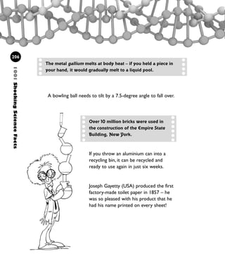 1001ShockingScienceFacts
206
If you throw an aluminium can into a
recycling bin, it can be recycled and
ready to use again in just six weeks.
Joseph Gayetty (USA) produced the first
factory-made toilet paper in 1857 – he
was so pleased with his product that he
had his name printed on every sheet!
The metal gallium melts at body heat – if you held a piece in
your hand, it would gradually melt to a liquid pool.
A bowling ball needs to tilt by a 7.5-degree angle to fall over.
Over 10 million bricks were used in
the construction of the Empire State
Building, New York.
1001 Science 169-208 Ch7.qxd 17/4/08 08:56 Page 206
 